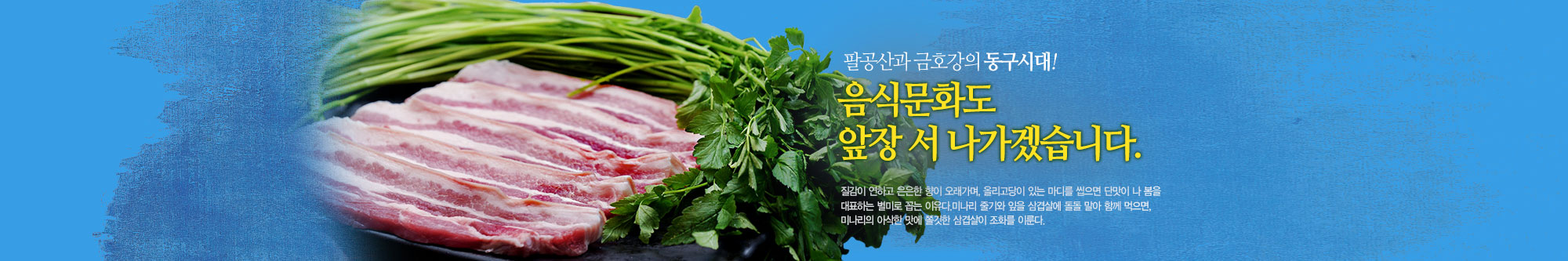 팔공산과 금호강의 동구시대! 음식문화도 앞장 서 나가겠습니다.
팔공산 미나리는 질감이 연하고 은은한 향이 오래가며, 올리고당이 있는 마디를 씹으면 단맛이 나 봄을 대표하는 별미로 꼽는 이유나
미나리 줄기와 잎을 삽겹살에 돌돌 말아 함께 먹으면, 미나리의 아삭한 맛에 쫄깃한 삼겹살이 조화를 이룬다.
