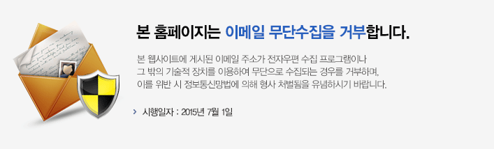 본 홈페이지는 이메일 무단수집을 거부합니다. 본사이트에 게시된 이메일 주소가 전자우편 수집 프로그램이나 그 밖의 기술적 장치를 이용하여 무단으로 수집되는 경우를 거부하며, 이를 위반 시 정보통신망법에 의해 형사 처벌됨을 유념하시기 바랍니다. 시행일자 : 2015년 7월 1일