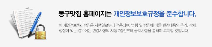동구맛집 홈페이지는 개인정보보호규정을 준수합니다. 이개인정보처리방침은 시행일로부터 적용되며, 법령 및 방침에 따른 변경내용의 추가, 삭제, 정정이 있는 경우에는 변경사항의 시행 7일전부터 공지사항을 통하여 고지할 것입니다.